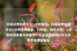 抖音点赞自助平台24小时服务,抖音点赞自助平台24小时全网最低,打抖音,轻松点赞!24小时在线客服为你提供一站式点赞服务亿乐社区低价自营货源站