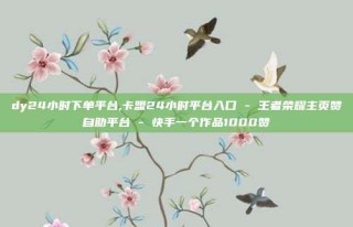 dy24小时下单平台,卡盟24小时平台入口 - 王者荣耀主页赞自助平台 - 快手一个作品1000赞