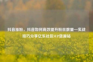 抖音涨粉,抖音如何高效提升粉丝数量—实战技巧分享亿乐社区SUP货源站