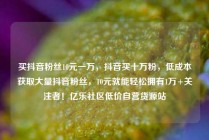 买抖音粉丝10元一万,抖音买十万粉,低成本获取大量抖音粉丝,10元就能轻松拥有1万+关注者!亿乐社区低价自营货源站