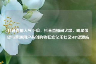 抖音直播人气下单,抖音直播间火爆,明星带货与普通用户共创购物狂欢亿乐社区SUP货源站