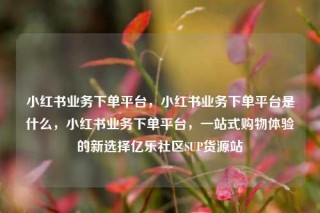 小红书业务下单平台，小红书业务下单平台是什么，小红书业务下单平台，一站式购物体验的新选择亿乐社区SUP货源站