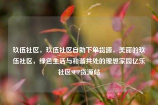 玖伍社区,玖伍社区自助下单货源,美丽的玖伍社区,绿色生活与和谐共处的理想家园亿乐社区SUP货源站