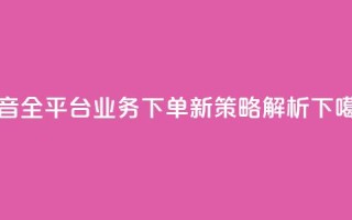 抖音全平台业务下单新策略解析