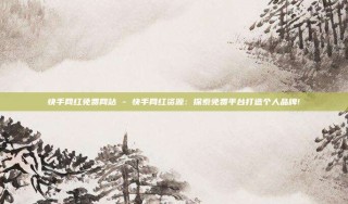 快手网红免费网站 - 快手网红资源：探索免费平台打造个人品牌!