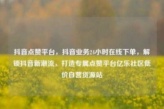 抖音点赞平台,抖音业务24小时在线下单,解锁抖音新潮流,打造专属点赞平台亿乐社区低价自营货源站