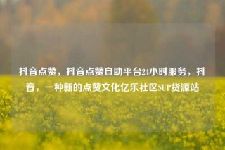抖音点赞,抖音点赞自助平台24小时服务,抖音,一种新的点赞文化亿乐社区SUP货源站