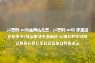 抖音刷1000粉丝网站免费,抖音刷1000粉 哪里能价格多少?抖音如何快速获取1000粉丝并实现网站免费运营亿乐社区低价自营货源站