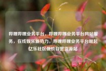 哔哩哔哩业务平台，哔哩哔哩业务平台网站服务，在线娱乐新势力，哔哩哔哩业务平台崛起亿乐社区低价自营货源站