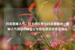 抖音直播人气,打卡网红带火抖音直播间—揭秘人气背后的秘密亿乐社区低价自营货源站