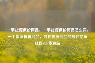 一手货源低价商品,一手货源低价商品怎么卖,一手货源低价商品,寻找优质商品的捷径亿乐社区SUP货源站