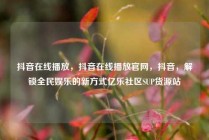 抖音在线播放，抖音在线播放官网，抖音，解锁全民娱乐的新方式亿乐社区SUP货源站