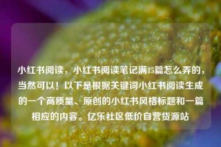 小红书阅读，小红书阅读笔记满15篇怎么弄的，当然可以！以下是根据关键词小红书阅读生成的一个高质量、原创的小红书风格标题和一篇相应的内容。亿乐社区低价自营货源站