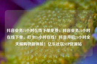 抖音业务24小时在线下单免费,抖音业务24小时在线下单,打卡24小时在线!抖音开启24小时全天候购物新体验!亿乐社区SUP货源站