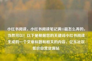 小红书阅读，小红书阅读笔记满15篇怎么弄的，当然可以！以下是根据您的关键词小红书阅读生成的一个文章标题和相关的内容，亿乐社区低价自营货源站