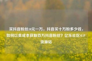 买抖音粉丝10元一万,抖音买十万粉多少钱,如何以低成本获取百万抖音粉丝?亿乐社区SUP货源站