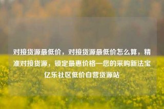 对接货源最低价,对接货源最低价怎么算,精准对接货源,锁定最惠价格—您的采购新法宝亿乐社区低价自营货源站