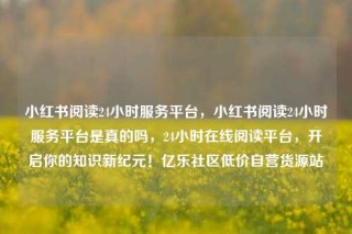 小红书阅读24小时服务平台,小红书阅读24小时服务平台是真的吗,24小时在线阅读平台,开启你的知识新纪元!亿乐社区低价自营货源站