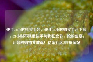 快手24小时购买平台,快手24小时购买平台下载,24小时不限量快手购物狂欢节,抢购盛宴,让您的购物梦成真!亿乐社区SUP货源站