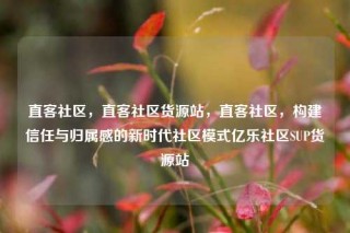 直客社区,直客社区货源站,直客社区,构建信任与归属感的新时代社区模式亿乐社区SUP货源站