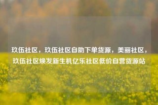 玖伍社区,玖伍社区自助下单货源,美丽社区,玖伍社区焕发新生机亿乐社区低价自营货源站