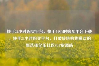 快手24小时购买平台,快手24小时购买平台下载,快手24小时购买平台,打破传统购物模式的新选择亿乐社区SUP货源站