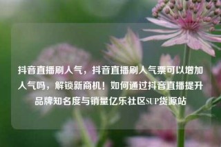 抖音直播刷人气，抖音直播刷人气票可以增加人气吗，解锁新商机！如何通过抖音直播提升品牌知名度与销量亿乐社区SUP货源站