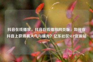 抖音在线播放,抖音在线播放网页版,如何在抖音上获得高人气与曝光?亿乐社区SUP货源站