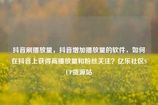 抖音刷播放量,抖音增加播放量的软件,如何在抖音上获得高播放量和粉丝关注?亿乐社区SUP货源站