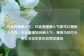 抖音直播刷人气,抖音直播刷人气票可以增加人气吗,抖音直播如何刷人气,策略与技巧分享亿乐社区低价自营货源站