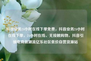 抖音业务24小时在线下单免费,抖音业务24小时在线下单,24小时在线、无接触购物,抖音引领电商新潮流亿乐社区低价自营货源站