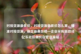 对接货源最低价,对接货源最低价怎么算,精准对接货源,锁定最惠价格—企业采购新路径亿乐社区低价自营货源站