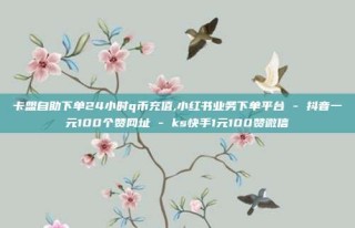 卡盟自助下单24小时q币充值,小红书业务下单平台 - 抖音一元100个赞网址 - ks快手1元100赞微信