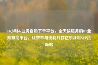 24小时dy业务自助下单平台,全天候服务的DY业务自助平台,让效率与便利并存亿乐社区SUP货源站