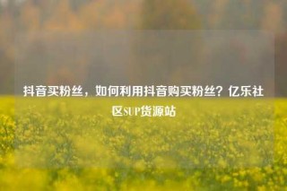 抖音买粉丝,如何利用抖音购买粉丝?亿乐社区SUP货源站