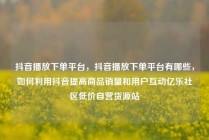 抖音播放下单平台，抖音播放下单平台有哪些，如何利用抖音提高商品销量和用户互动亿乐社区低价自营货源站