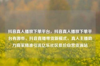 抖音真人播放下单平台,抖音真人播放下单平台有哪些,抖音直播带货新模式,真人主播助力商家精准引流亿乐社区低价自营货源站