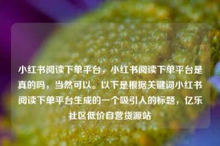 小红书阅读下单平台，小红书阅读下单平台是真的吗，当然可以。以下是根据关键词小红书阅读下单平台生成的一个吸引人的标题，亿乐社区低价自营货源站