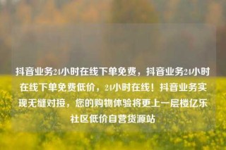 抖音业务24小时在线下单免费,抖音业务24小时在线下单免费低价,24小时在线!抖音业务实现无缝对接,您的购物体验将更上一层楼亿乐社区低价自营货源站