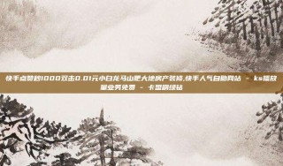 快手点赞秒1000双击0.01元小白龙马山肥大地房产装修,快手人气自助网站 - ks播放量业务免费 - 卡盟刷绿钻