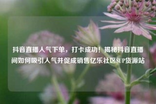 抖音直播人气下单,打卡成功!揭秘抖音直播间如何吸引人气并促成销售亿乐社区SUP货源站