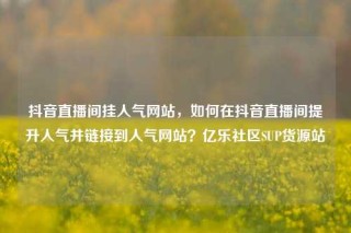 抖音直播间挂人气网站,如何在抖音直播间提升人气并链接到人气网站?亿乐社区SUP货源站