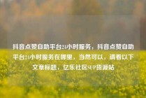 抖音点赞自助平台24小时服务,抖音点赞自助平台24小时服务在哪里,当然可以,请看以下文章标题,亿乐社区SUP货源站