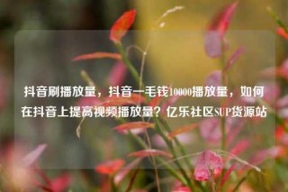 抖音刷播放量，抖音一毛钱10000播放量，如何在抖音上提高视频播放量？亿乐社区SUP货源站