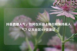 抖音直播人气,如何在抖音上吸引和保持高人气?亿乐社区SUP货源站