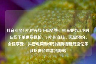 抖音业务24小时在线下单免费,抖音业务24小时在线下单免费低价,24小时在线、无需预约、全程享受,抖音电商如何引领购物新潮流亿乐社区低价自营货源站
