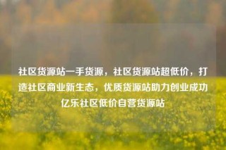 社区货源站一手货源，社区货源站超低价，打造社区商业新生态，优质货源站助力创业成功亿乐社区低价自营货源站