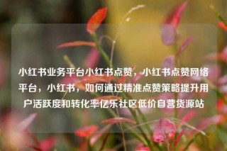 小红书业务平台小红书点赞,小红书点赞网络平台,小红书,如何通过精准点赞策略提升用户活跃度和转化率亿乐社区低价自营货源站