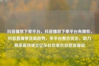 抖音播放下单平台,抖音播放下单平台有哪些,抖音直播带货新趋势,多平台整合优化,助力商家高效成交亿乐社区低价自营货源站