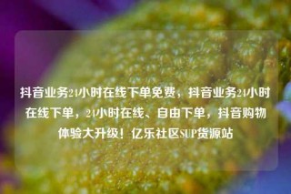 抖音业务24小时在线下单免费,抖音业务24小时在线下单,24小时在线、自由下单,抖音购物体验大升级!亿乐社区SUP货源站